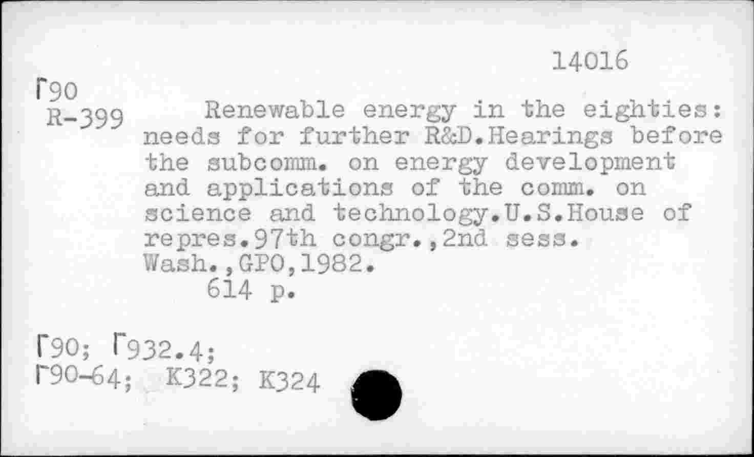 ﻿14016
'90
R-399 Renewable energy in the eighties: needs for further R&D.Hearings before the subcomm, on energy development and applications of the comm, on science and technology.U.S.House of repres.97th congr.,2nd sess. Wash.,GPO,1982.
614 p.
1*90; T932.4;
1'90-64; K322; K324